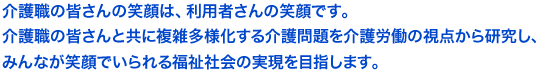 介護職の皆さんの笑顔は、利用者さんの笑顔です。
介護職の皆さんと共に複雑多様化する介護問題を介護労働の視点から研究し、みんなが笑顔でいられる福祉社会の実現を目指します。